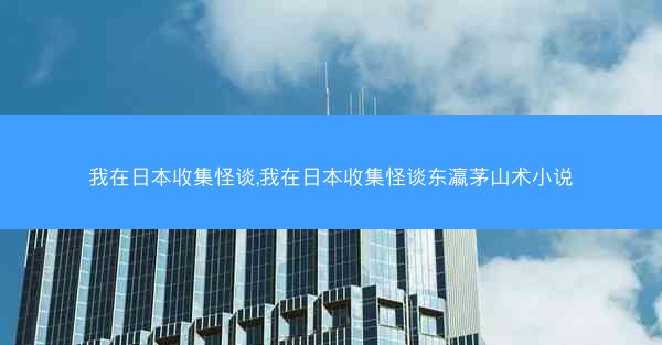 我在日本收集怪谈,我在日本收集怪谈东瀛茅山术小说