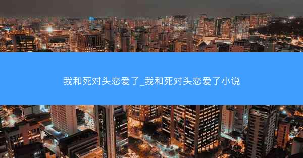 我和死对头恋爱了_我和死对头恋爱了小说
