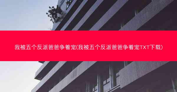 我被五个反派爸爸争着宠(我被五个反派爸爸争着宠TXT下载)