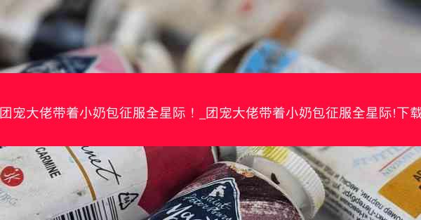 团宠大佬带着小奶包征服全星际!_团宠大佬带着小奶包征服全星际!下载 团宠大佬带着小奶包征服全星际!_团宠大佬带着小奶包征服全星际!下载