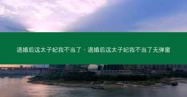 退婚后这太子妃我不当了、退婚后这太子妃我不当了无弹窗