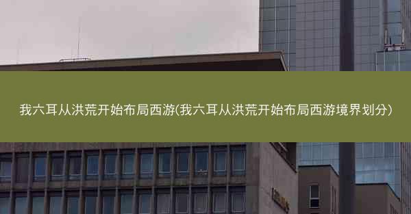 我六耳从洪荒开始布局西游(我六耳从洪荒开始布局西游境界划分)