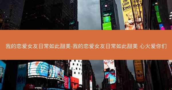 我的恋爱女友日常如此甜美-我的恋爱女友日常如此甜美 心火爱你们