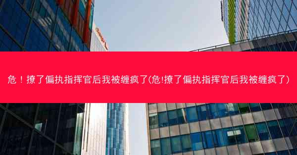 危！撩了偏执指挥官后我被缠疯了(危!撩了偏执指挥官后我被缠疯了)