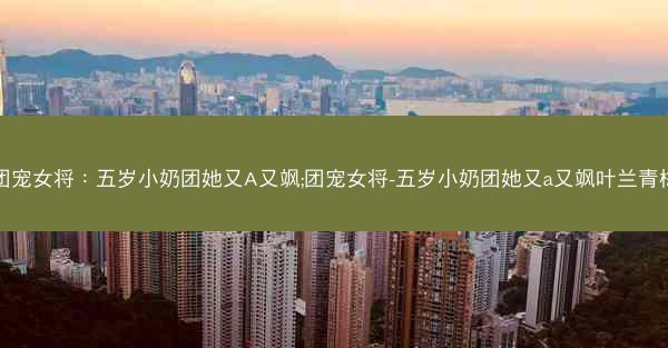 团宠女将：五岁小奶团她又A又飒;团宠女将-五岁小奶团她又a又飒叶兰青梅