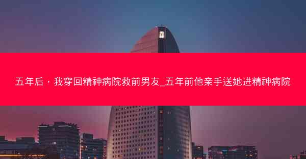 五年后，我穿回精神病院救前男友_五年前他亲手送她进精神病院