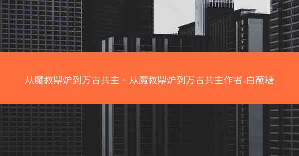 从魔教鼎炉到万古共主、从魔教鼎炉到万古共主作者-白蘸糖
