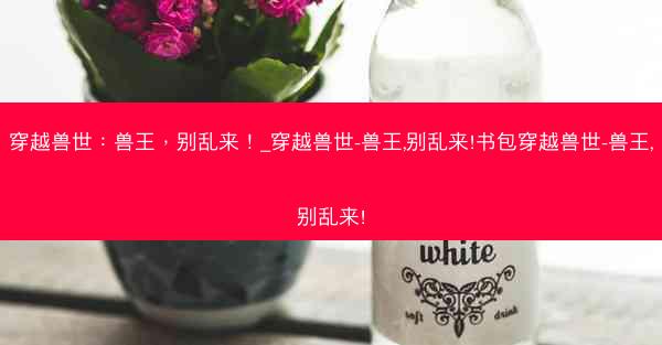 穿越兽世：兽王，别乱来！_穿越兽世-兽王,别乱来!书包穿越兽世-兽王,别乱来!