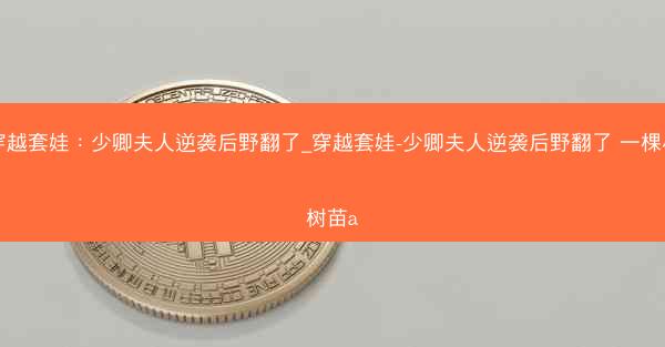 穿越套娃：少卿夫人逆袭后野翻了_穿越套娃-少卿夫人逆袭后野翻了 一棵小树苗a