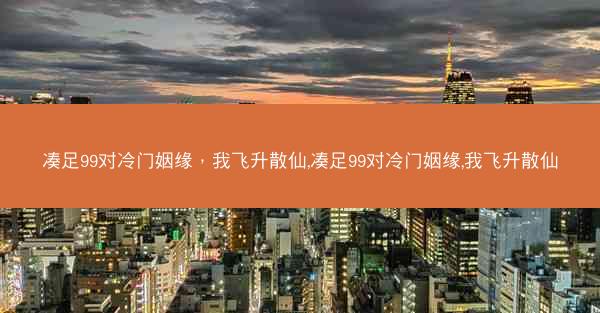 凑足99对冷门姻缘，我飞升散仙,凑足99对冷门姻缘,我飞升散仙