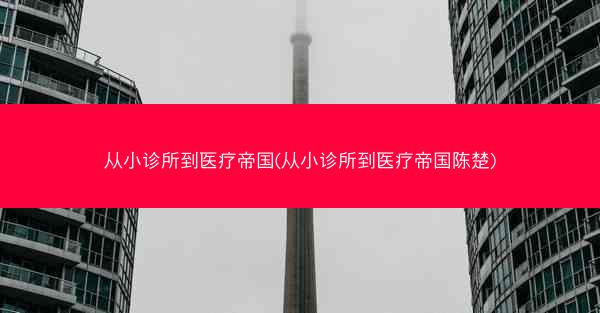 从小诊所到医疗帝国(从小诊所到医疗帝国陈楚)