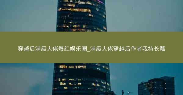 穿越后满级大佬爆红娱乐圈_满级大佬穿越后作者我持长瓢