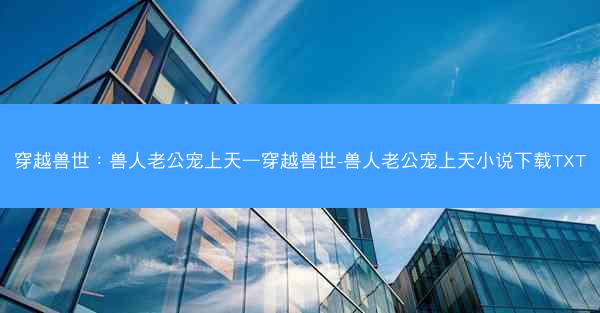 穿越兽世：兽人老公宠上天—穿越兽世-兽人老公宠上天小说下载TXT