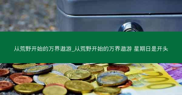 从荒野开始的万界遨游_从荒野开始的万界遨游 星期日是开头