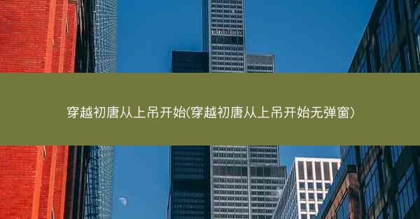 穿越初唐从上吊开始(穿越初唐从上吊开始无弹窗) 穿越初唐从上吊开始(穿越初唐从上吊开始无弹窗)