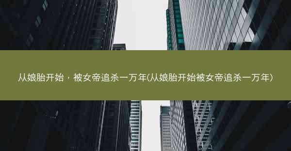 从娘胎开始，被女帝追杀一万年(从娘胎开始被女帝追杀一万年)