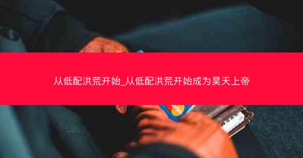 从低配洪荒开始_从低配洪荒开始成为昊天上帝