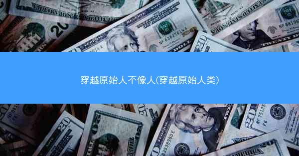 穿越原始人不像人(穿越原始人类)