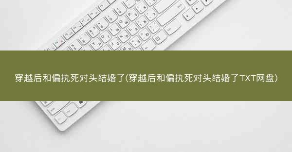 穿越后和偏执死对头结婚了(穿越后和偏执死对头结婚了TXT网盘)