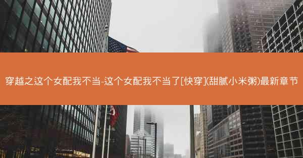 穿越之这个女配我不当-这个女配我不当了[快穿](甜腻小米粥)最新章节