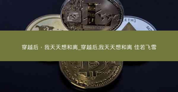 穿越后，我天天想和离_穿越后,我天天想和离 佳若飞雪