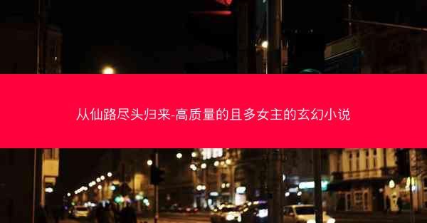 从仙路尽头归来-高质量的且多女主的玄幻小说