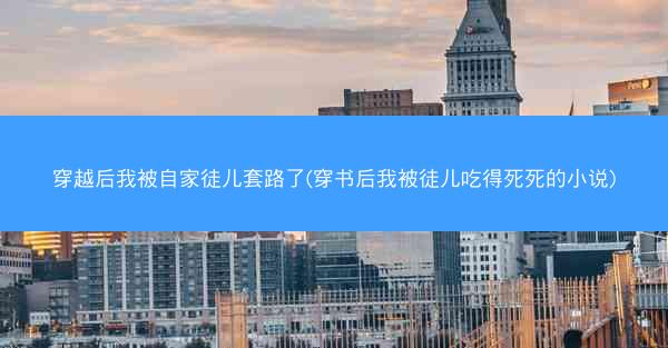 穿越后我被自家徒儿套路了(穿书后我被徒儿吃得死死的小说)
