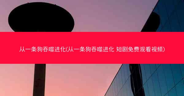 从一条狗吞噬进化(从一条狗吞噬进化 短剧免费观看视频)