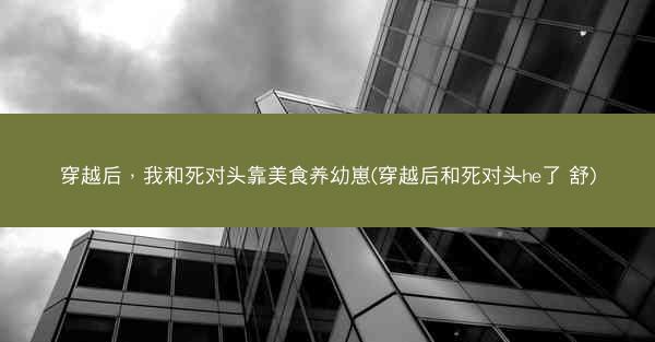 穿越后，我和死对头靠美食养幼崽(穿越后和死对头he了 舒)