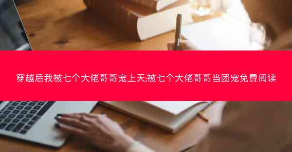 穿越后我被七个大佬哥哥宠上天;被七个大佬哥哥当团宠免费阅读