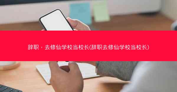 辞职，去修仙学校当校长(辞职去修仙学校当校长)