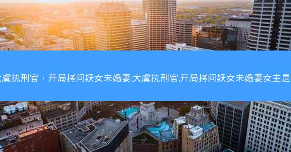 大虞执刑官，开局拷问妖女未婚妻;大虞执刑官,开局拷问妖女未婚妻女主是谁
