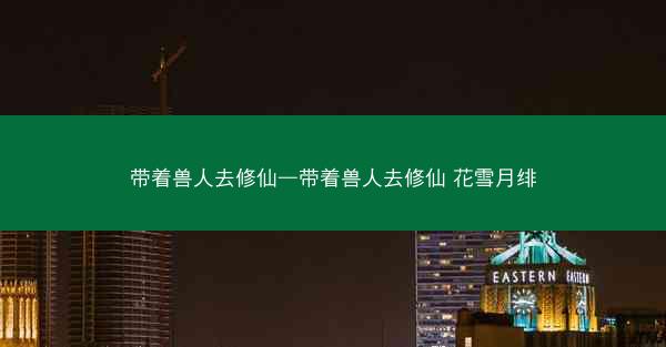 带着兽人去修仙—带着兽人去修仙 花雪月绯