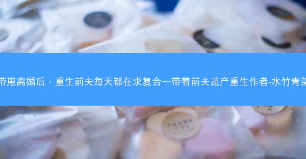 带崽离婚后，重生前夫每天都在求复合—带着前夫遗产重生作者-水竹青菜
