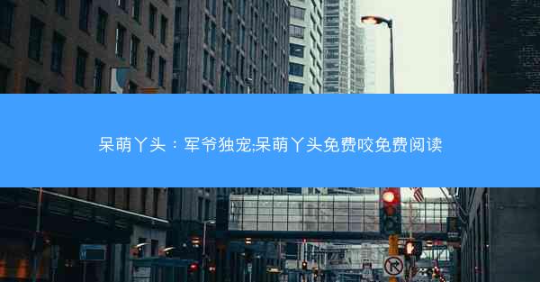 呆萌丫头：军爷独宠;呆萌丫头免费咬免费阅读