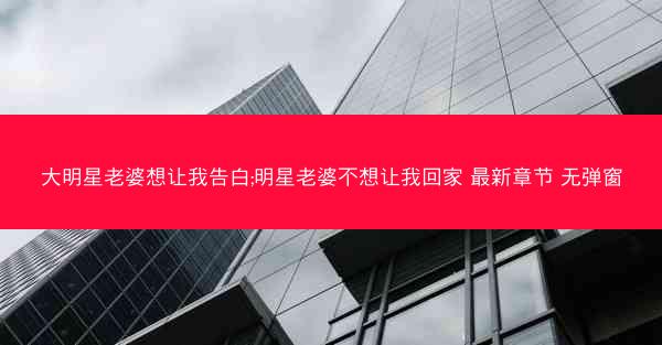 大明星老婆想让我告白;明星老婆不想让我回家 最新章节 无弹窗
