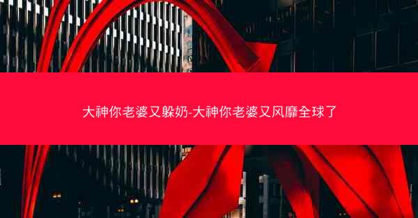 大神你老婆又躲奶-大神你老婆又风靡全球了