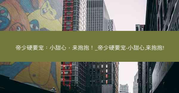 帝少硬要宠：小甜心，来抱抱！_帝少硬要宠-小甜心,来抱抱!