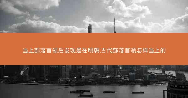 当上部落首领后发现是在明朝,古代部落首领怎样当上的