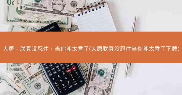 大唐:朕真没忍住,当你爹太香了(大唐朕真没忍住当你爹太香了下载) 大唐:朕真没忍住,当你爹太香了(大唐朕真没忍住当你爹太香了下载)