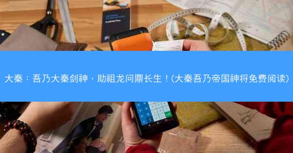 大秦：吾乃大秦剑神，助祖龙问鼎长生！(大秦吾乃帝国神将免费阅读)