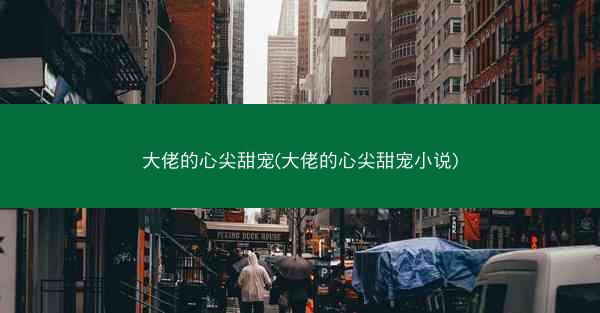大佬的心尖甜宠(大佬的心尖甜宠小说)