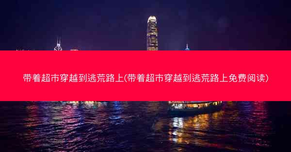 带着超市穿越到逃荒路上(带着超市穿越到逃荒路上免费阅读)