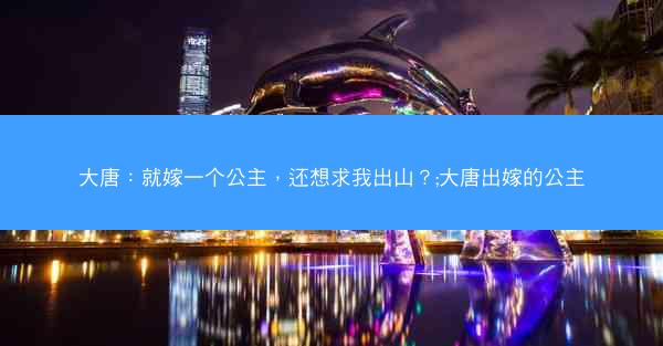 大唐:就嫁一个公主,还想求我出山?;大唐出嫁的公主 大唐:就嫁一个公主,还想求我出山?;大唐出嫁的公主