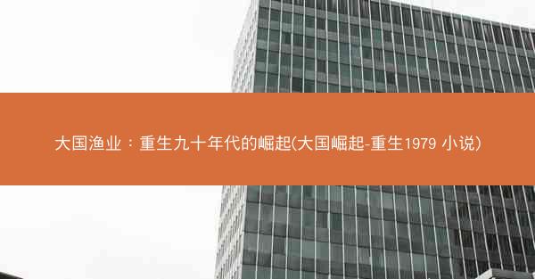 大国渔业：重生九十年代的崛起(大国崛起-重生1979 小说)