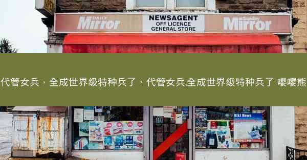 代管女兵，全成世界级特种兵了、代管女兵,全成世界级特种兵了 嘤嘤熊