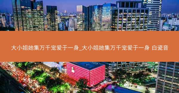 大小姐她集万千宠爱于一身_大小姐她集万千宠爱于一身 白瓷音