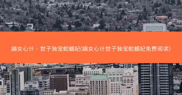 嫡女心计，世子独宠蛇蝎妃(嫡女心计世子独宠蛇蝎妃免费阅读)