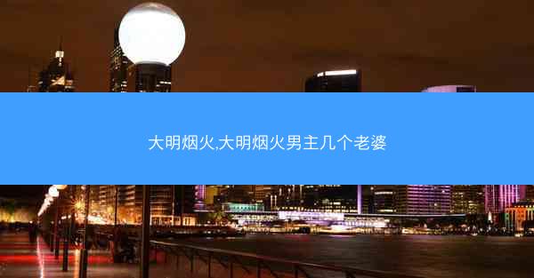 大明烟火,大明烟火男主几个老婆 大明烟火,大明烟火男主几个老婆