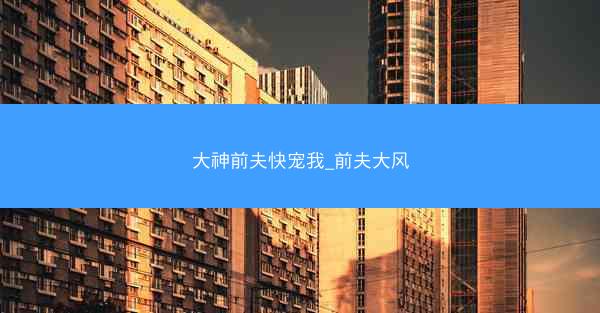 大神前夫快宠我_前夫大风